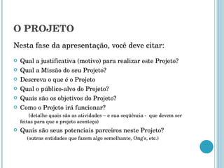 O PROJETO Nesta fase da apresentação, você deve citar: Qual a justificativa (motivo) para realizar este Projeto? Qual a Missão do seu Projeto? Descreva o que é o Projeto Qual o público-alvo do Projeto? Quais são os objetivos do Projeto? Como o Projeto irá funcionar?  (detalhe quais são as atividades – e sua seqüência -  que devem ser feitas para que o projeto aconteça) Quais são seus potenciais parceiros neste Projeto?  (outras entidades que fazem algo semelhante, Ong’s, etc.) 