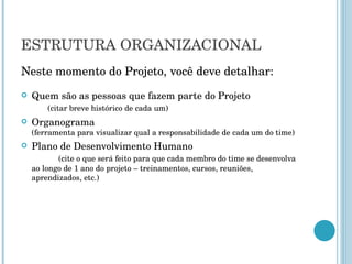 ESTRUTURA ORGANIZACIONAL Neste momento do Projeto, você deve detalhar: Quem são as pessoas que fazem parte do Projeto  (citar breve histórico de cada um) Organograma  (ferramenta para visualizar qual a responsabilidade de cada um do time) Plano de Desenvolvimento Humano  (cite o que será feito para que cada membro do time se desenvolva ao longo de 1 ano do projeto – treinamentos, cursos, reuniões, aprendizados, etc.) 