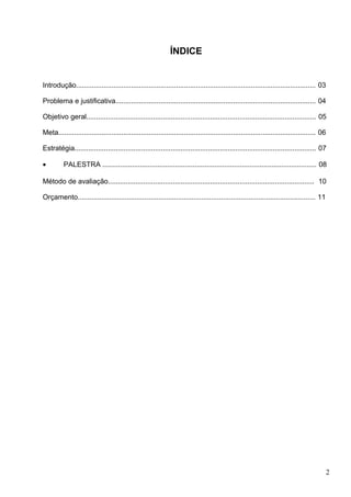ÍNDICE


Introdução.......................................................................................................................... 03

Problema e justificativa...................................................................................................... 04

Objetivo geral..................................................................................................................... 05

Meta................................................................................................................................... 06

Estratégia........................................................................................................................... 07

•         PALESTRA ............................................................................................................. 08

Método de avaliação......................................................................................................... 10

Orçamento......................................................................................................................... 11




                                                                                                                                             2
 