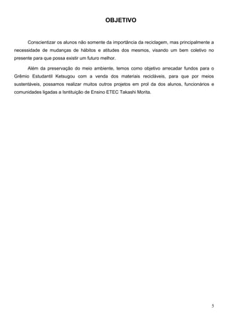 OBJETIVO


      Conscientizar os alunos não somente da importância da reciclagem, mas principalmente a
necessidade de mudanças de hábitos e atitudes dos mesmos, visando um bem coletivo no
presente para que possa existir um futuro melhor.

      Além da preservação do meio ambiente, temos como objetivo arrecadar fundos para o
Grêmio Estudantil Ketsugou com a venda dos materiais recicláveis, para que por meios
sustentáveis, possamos realizar muitos outros projetos em prol da dos alunos, funcionários e
comunidades ligadas a Isntituição de Ensino ETEC Takashi Morita.




                                                                                           5
 