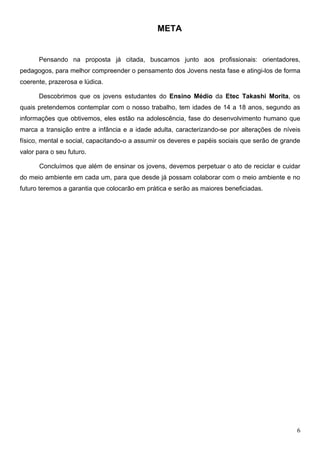 META


      Pensando na proposta já citada, buscamos junto aos profissionais: orientadores,
pedagogos, para melhor compreender o pensamento dos Jovens nesta fase e atingi-los de forma
coerente, prazerosa e lúdica.

      Descobrimos que os jovens estudantes do Ensino Médio da Etec Takashi Morita, os
quais pretendemos contemplar com o nosso trabalho, tem idades de 14 a 18 anos, segundo as
informações que obtivemos, eles estão na adolescência, fase do desenvolvimento humano que
marca a transição entre a infância e a idade adulta, caracterizando-se por alterações de níveis
físico, mental e social, capacitando-o a assumir os deveres e papéis sociais que serão de grande
valor para o seu futuro.

      Concluímos que além de ensinar os jovens, devemos perpetuar o ato de reciclar e cuidar
do meio ambiente em cada um, para que desde já possam colaborar com o meio ambiente e no
futuro teremos a garantia que colocarão em prática e serão as maiores beneficiadas.




                                                                                              6
 