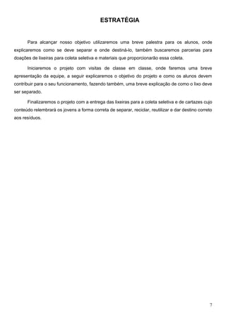 ESTRATÉGIA


      Para alcançar nosso objetivo utilizaremos uma breve palestra para os alunos, onde
explicaremos como se deve separar e onde destiná-lo, também buscaremos parcerias para
doações de lixeiras para coleta seletiva e materiais que proporcionarão essa coleta.

      Iniciaremos o projeto com visitas de classe em classe, onde faremos uma breve
apresentação da equipe, a seguir explicaremos o objetivo do projeto e como os alunos devem
contribuir para o seu funcionamento, fazendo também, uma breve explicação de como o lixo deve
ser separado.

      Finalizaremos o projeto com a entrega das lixeiras para a coleta seletiva e de cartazes cujo
conteúdo relembrará os jovens a forma correta de separar, reciclar, reutilizar e dar destino correto
aos resíduos.




                                                                                                  7
 