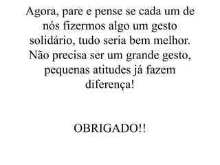 Agora, pare e pense se cada um de
nós fizermos algo um gesto
solidário, tudo seria bem melhor.
Não precisa ser um grande gesto,
pequenas atitudes já fazem
diferença!
OBRIGADO!!
 