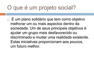 O que é um projeto social?
 É um plano solidário que tem como objetivo
melhorar um ou mais aspectos dentro da
sociedade. Um de seus principais objetivos é
ajudar um grupo mais desfavorecido ou
discriminado e mudar uma realidade existente.
Estas iniciativas proporcionam aos poucos,
um futuro melhor.
 