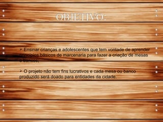  Ensinar crianças e adolescentes que tem vontade de aprender
princípios básicos de marcenaria para fazer a criação de mesas
e bancos;
 O projeto não tem fins lucrativos e cada mesa ou banco
produzido será doado para entidades da cidade.
 