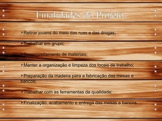 Retirar jovens do meio das ruas e das drogas;
Trabalhar em grupo;
Reaproveitamento de materiais;
Manter a organização e limpeza dos locais de trabalho;
Preparação da madeira para a fabricação das mesas e
bancos;
Trabalhar com as ferramentas da qualidade;
Finalização, acabamento e entrega das mesas e bancos.
 