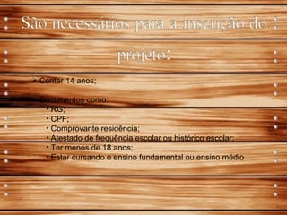  Conter 14 anos;
 Documentos como:
• RG;
• CPF;
• Comprovante residência;
• Atestado de frequência escolar ou histórico escolar;
• Ter menos de 18 anos;
• Estar cursando o ensino fundamental ou ensino médio.
 