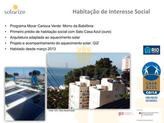 Habitação de Interesse Social
• Programa Morar Carioca Verde: Morro da Babilônia
• Primeiro prédio de habitação social com Selo Casa Azul (ouro)
• Arquitetura adaptada ao aquecimento solar
• Projeto e acompanhamento do aquecimento solar: GIZ
• Habitado desde março 2013
Fotos: GIZ / Hans Rauschmayer
 