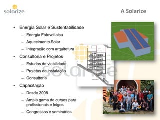 A Solarize
• Energia Solar e Sustentabilidade
– Energia Fotovoltaica
– Aquecimento Solar
– Integração com arquitetura
• Consultoria e Projetos
– Estudos de viabilidade
– Projetos de instalação
– Consultoria
• Capacitação
– Desde 2008
– Ampla gama de cursos para
profissionais e leigos
– Congressos e seminários
 