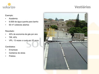 Vestiários
Exemplo:
• Academia
• 6.000l de água quente para banho
• 60 m² coletores abertos
Resultado:
• 40% de economia de gás por ano
• TIR: 45%
• VPL: 13 vezes o custo em 20 anos
Candidatos:
• Empresas
• Canteiros de obras
• Prédios
 