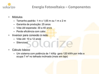 Energia Fotovoltaica – Componentes
• Módulos
– Tamanho padrão: 1 m x 1,65 m ou 1 m x 2 m
– Garantia de produção: 25 anos
– Vida útil esperada: 30 a 40 anos
– Perde eficiência com calor
• Inversor para conexão à rede
– Vida útil: 10 a 12 anos
– Silencioso
• Cálculo básico
– Um sistema com potência de 1 kWp gera 120 kWh por mês e
ocupa 7 m² no telhado inclinado (mais em laje)
 
