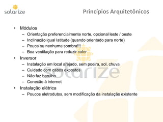 Princípios Arquitetônicos
• Módulos
– Orientação preferencialmente norte, opcional leste / oeste
– Inclinação igual latitude (quando orientado para norte)
– Pouca ou nenhuma sombra!!!
– Boa ventilação para reduzir calor
• Inversor
– Instalação em local arejado, sem poeira, sol, chuva
– Cuidado com cabos expostos
– Não faz barulho
– Conexão à internet
• Instalação elétrica
– Poucos eletrodutos, sem modificação da instalação existente
 