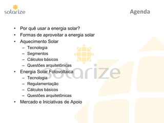 Agenda
• Por quê usar a energia solar?
• Formas de aproveitar a energia solar
• Aquecimento Solar
– Tecnologia
– Segmentos
– Cálculos básicos
– Questões arquitetônicas
• Energia Solar Fotovoltaica
– Tecnologia
– Regulamentação
– Cálculos básicos
– Questões arquitetônicas
• Mercado e Iniciativas de Apoio
 