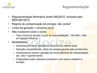 Regulamentação
• Regulamentação Normativa Aneel 482/2012, revisada pela
REN 687/2015
• Regime de compensação de energia, não venda!
• Limite da geração = consumo atual
• Não é possível zerar a conta:
– Taxa mínima é devida (“custo de disponibilidade”, 100 kWh / mês
em ligação trifásica)
• Modalidades:
– Autoconsumo local: geração e consumo no mesmo local
– Geração compartilhada: rateio da energia gerada pelo condomínio
– Autoconsumo remoto: geração em local diferente da compensação
(ex. sítio + apartamento)
– Cooperativa solar: pessoas constroem uma usina e rateiam a
energia
 