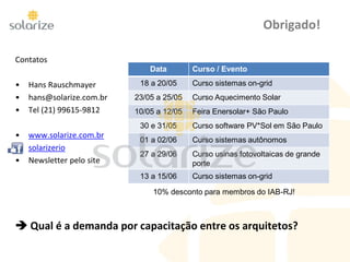 Contatos
• Hans Rauschmayer
• hans@solarize.com.br
• Tel (21) 99615-9812
• www.solarize.com.br
• solarizerio
• Newsletter pelo site
 Qual é a demanda por capacitação entre os arquitetos?
Obrigado!
Data Curso / Evento
18 a 20/05 Curso sistemas on-grid
23/05 a 25/05 Curso Aquecimento Solar
10/05 a 12/05 Feira Enersolar+ São Paulo
30 e 31/05 Curso software PV*Sol em São Paulo
01 a 02/06 Curso sistemas autônomos
27 a 29/06 Curso usinas fotovoltaicas de grande
porte
13 a 15/06 Curso sistemas on-grid
10% desconto para membros do IAB-RJ!
 
