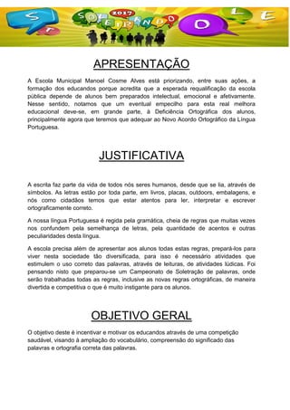APRESENTAÇÃO
A Escola Municipal Manoel Cosme Alves está priorizando, entre suas ações, a
formação dos educandos porque acredita que a esperada requalificação da escola
pública depende de alunos bem preparados intelectual, emocional e afetivamente.
Nesse sentido, notamos que um eventual empecilho para esta real melhora
educacional deve-se, em grande parte, à Deficiência Ortográfica dos alunos,
principalmente agora que teremos que adequar ao Novo Acordo Ortográfico da Língua
Portuguesa.
JUSTIFICATIVA
A escrita faz parte da vida de todos nós seres humanos, desde que se lia, através de
símbolos. As letras estão por toda parte, em livros, placas, outdoors, embalagens, e
nós como cidadãos temos que estar atentos para ler, interpretar e escrever
ortograficamente correto.
A nossa língua Portuguesa é regida pela gramática, cheia de regras que muitas vezes
nos confundem pela semelhança de letras, pela quantidade de acentos e outras
peculiaridades desta língua.
A escola precisa além de apresentar aos alunos todas estas regras, prepará-los para
viver nesta sociedade tão diversificada, para isso é necessário atividades que
estimulem o uso correto das palavras, através de leituras, de atividades lúdicas. Foi
pensando nisto que preparou-se um Campeonato de Soletração de palavras, onde
serão trabalhadas todas as regras, inclusive as novas regras ortográficas, de maneira
divertida e competitiva o que é muito instigante para os alunos.
OBJETIVO GERAL
O objetivo deste é incentivar e motivar os educandos através de uma competição
saudável, visando à ampliação do vocabulário, compreensão do significado das
palavras e ortografia correta das palavras.
 