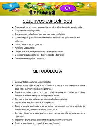 OBJETIVOS ESPECÍFICOS
 Escrever de acordo com o nosso sistema ortográfico vigente (nova ortografia);
 Respeitar as falas regionais;
 Compreender o significado das palavras e sua morfologia;
 Colaborar para que os alunos tenham mais facilidade na grafia correta das
palavras;
 Sanar dificuldades ortográficas;
 Ampliar o vocabulário;
 Despertar o interesse pela leitura e pela escrita correta;
 Conhecer algumas palavras do novo acordo ortográfico;
 Desenvolver o espírito competitivo.
METODOLOGIA
 Envolver todos os alunos na competição;
 Comunicar aos pais sobre a importância dos mesmos em incentivar e ajudar
seus filhos na memorização das palavras;
 Escolher as palavras de acordo com o nível da série e se possível em conjunto
elaborar a mesma listas para as respectivas séries.
 Entregar a lista das palavras com antecedência aos alunos;
 Incentivar os pais a assistirem a competição;
 Expor o projeto soletrando onde os pais e comunidade em geral poderão ter
acesso a ele (regulamento,objetivos, datas,etc.);
 Entregar fichas para cada professor com nomes dos alunos para colocar a
pontuação;
 Trabalhar leitura, ditado e reescrita das palavras em sala de aula;
 Realizar simulados da competição em sala de aula;
 
