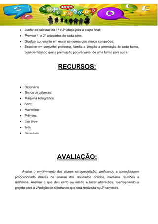  Juntar as palavras da 1ª e 2ª etapa para a etapa final;
 Premiar 1º e 2° colocados de cada série;
 Divulgar por escrito em mural os nomes dos alunos campeões;
 Escolher em conjunto: professor, família e direção a premiação de cada turma,
conscientizando que a premiação poderá variar de uma turma para outra.
RECURSOS:
 Dicionário;
 Banco de palavras;
 Máquina Fotográfica;
 Som;
 Microfone;·
 Prêmios.
 Data Show
 Telão
 Computador
AVALIAÇÃO:
Avaliar o envolvimento dos alunos na competição, verificando a aprendizagem
proporcionada através de análise dos resultados obtidos, mediante reuniões e
relatórios. Analisar o que deu certo ou errado e fazer alterações, aperfeiçoando o
projeto para a 2ª edição do soletrando que será realizada no 2º semestre.
 