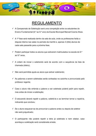 REGULAMENTO
 A Campeonato de Soletração será uma competição entre os estudantes do
Ensino Fundamental (6.º ao 9.º ano) da Escola Municipal Manoel Cosme Alves
 A 1ª fase será realizada dentro da sala de aula, onde os professores farão a
disputa interna nas salas no período da manhã e, apenas 3 (três) alunos de
cada sala passarão para a próxima fase.
 Podem participar todos os alunos que estiverem matriculados na escola do 6.º
ao 9.º anos.
 A ordem de iniciar o soletrando será de acordo com a sequência da lista de
chamada (diário);
 Não será permitida ajuda ao aluno que estiver soletrando;
 As palavras a serem soletradas serão sorteadas na caixinha e pronunciada pelo
professor regente;
 Caso o aluno não entenda a palavra a ser soletrada poderá pedir para repetir,
mas antes de iniciar a soletração;
 O educando deverá repetir a palavra, soletrá-la e ao terminar tornar a repeti-la,
indicando que concluiu;
 Se o aluno esquecer-se de pronunciar a palavra antes ou depois de soletrar
não será prejudicado;
 O participante não poderá repetir a letra já soletrada e nem silabar, caso
aconteça a soletração será considerada errada;
 