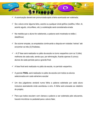  A acentuação deverá ser pronunciada após a letra acentuada ser soletrada;
 Se o aluno errar alguma letra, acento ou qualquer sinal gráfico (cedilha, hífen, til,
acento agudo, circunflexo, etc.) a soletração será considerada errada
 Na medida que o aluno for soletrando, a palavra será mostrada no telão (
dataShow)
 Se ocorrer empate, os empatados continuarão a disputa em rodadas “extras” até
encontrar os três (3) finalistas;
 - A 2ª fase será realizada no pátio da escola no turno vespertino com os 3 (três)
melhores de cada sala, sendo que, por eliminação, ficarão apenas 5 (cinco)
alunos de cada período para a grande final.
 A fase final será realizada no pátio da escola, no período vespertino.
 A grande FINAL será realizada no pátio da escola com todos os alunos
selecionados em cada série/ano escolar
 Um dos julgadores anotará numa folha a palavra soletrada por cada aluno
inclusive assinalando onde aconteceu o erro. A folha será anexada ao relatório
do projeto;
 Para que todos escutem com clareza a palavra a ser soletrada pelo educando,
haverá microfone no pedestal para o aluno falar;
 
