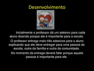 Desenvolvimento
Inicialmente o professor dá um adesivo para cada
aluno dizendo porque ele é importante para a escola.
O professor entrega mais três adesivos para o aluno
explicando que ele deve entregar para uma pessoa da
escola, outra da família e outra da comunidade.
No momento da entrega deverá falar porque aquela
pessoa é importante para ele.
 