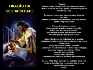 ORAÇÃO DA
SOLIDARIEDADE
Senhor,
Que eu possa a quem está com frio dar o cobertor.
Mas se o frio for da alma, que eu tenha condições de
dar afetivo calor.
Se alguém chorar, que eu possa suas lágrimas
enxugar.
Mas se eu também estiver em dor, que pelo menos
possa companhia fazer.
Porque é chocante, senhor,
chorar sem ter alguém para nos consolar;
sofrer sem ter com quem dividir;
precisar desabafar e não ter quem ouvir;
enfermar sem ter com quem contar.
Assim, Senhor, e por tudo isso, eu te suplico:
preciso ao próximo servir, tendo tolerância para com
a ignorância:
o desprendimento frente à pobreza;
a solicitude moral diante dos reclames das crianças;
atenção e amparo para com a velhice;
o perdão sem condição;
a brandura na exaltação;
a verdade sem interesse e o amor sem cobranças.
Mas, se nada disso eu puder ter ou fazer, que a vida
me torne humilde para reconhecer que preciso
espiritualmente crescer.
Amém.
 