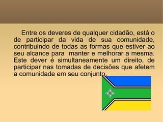 Entre os deveres de qualquer cidadão, está o de participar da vida de sua comunidade, contribuindo de todas as formas que estiver ao seu alcance para  manter e melhorar a mesma. Este dever é simultaneamente um direito, de participar nas tomadas de decisões que afetem a comunidade em seu conjunto.  
