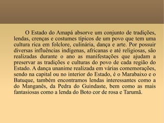 O Estado do Amapá absorve um conjunto de tradições, lendas, crenças e costumes típicos de um povo que tem uma cultura rica em folclore, culinária, dança e arte. Por possuir diversas influências indígenas, africanas e até religiosas, são realizadas durante o ano as manifestações que ajudam a preservar as tradições e culturas do povo de cada região do Estado. A dança unanime realizada em várias comemorações, sendo na capital ou no interior do Estado, é o Marabaixo e o Batuque, também encontramos lendas interessantes como a do Manganês, da Pedra do Guindaste, bem como as mais fantasiosas como a lenda do Boto cor de rosa e Tarumã.  