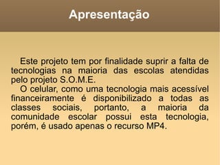 Apresentação Este projeto tem por finalidade suprir a falta de tecnologias na maioria das escolas atendidas pelo projeto S.O.M.E. O celular, como uma tecnologia mais acessível financeiramente é disponibilizado a todas as classes sociais, portanto, a maioria da comunidade escolar possui esta tecnologia, porém, é usado apenas o recurso MP4. 