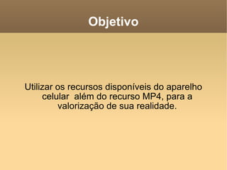 Objetivo Utilizar os recursos disponíveis do aparelho celular  além do recurso MP4, para a valorização de sua realidade. 
