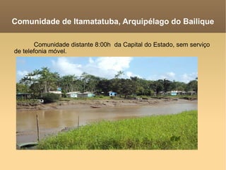 Comunidade de Itamatatuba, Arquipélago do Bailique Comunidade distante 8:00h  da Capital do Estado, sem serviço de telefonia móvel. 