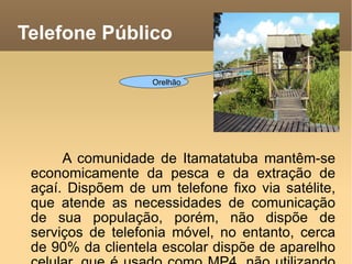 Telefone Público A comunidade de Itamatatuba mantêm-se economicamente da pesca e da extração de açaí. Dispõem de um telefone fixo via satélite, que atende as necessidades de comunicação de sua população, porém, não dispõe de serviços de telefonia móvel, no entanto, cerca de 90% da clientela escolar dispõe de aparelho celular, que é usado como MP4, não utilizando outros recursos tecnológicos existentes no aparelho. Orelhão 