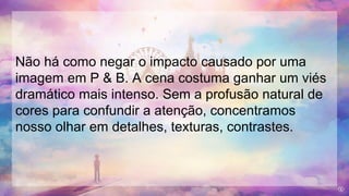 Não há como negar o impacto causado por uma
imagem em P & B. A cena costuma ganhar um viés
dramático mais intenso. Sem a profusão natural de
cores para confundir a atenção, concentramos
nosso olhar em detalhes, texturas, contrastes.
 