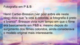 Fotografia em P & B
Henri Cartier-Bresson (ver post sobre ele neste
blog) dizia que "a vida é colorida, a fotografia é preto
e branco". Bresson vivia num tempo em que o filme
era basicamente em P&B e, mesmo depois do
surgimento dos filmes coloridos, ainda considerava
o modelo original mais interessante.
 