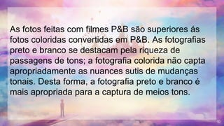 As fotos feitas com filmes P&B são superiores ás
fotos coloridas convertidas em P&B. As fotografias
preto e branco se destacam pela riqueza de
passagens de tons; a fotografia colorida não capta
apropriadamente as nuances sutis de mudanças
tonais. Desta forma, a fotografia preto e branco é
mais apropriada para a captura de meios tons.
 