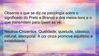 Observe o que se diz na psicologia sobre o
significado do Preto e Branco e dos meios-tons e o
que transmitem para quem as vê:
Neutros-Cinzentos: Qualidade, quietude, clássico,
natural, atemporal. A cor cinza promove equilíbrio e
estabilidade.
 