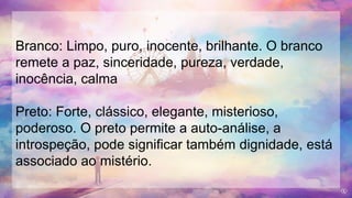 Branco: Limpo, puro, inocente, brilhante. O branco
remete a paz, sinceridade, pureza, verdade,
inocência, calma
Preto: Forte, clássico, elegante, misterioso,
poderoso. O preto permite a auto-análise, a
introspeção, pode significar também dignidade, está
associado ao mistério.
 