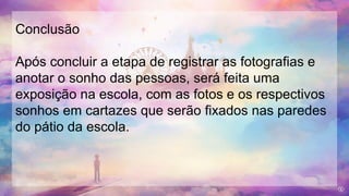 Conclusão
Após concluir a etapa de registrar as fotografias e
anotar o sonho das pessoas, será feita uma
exposição na escola, com as fotos e os respectivos
sonhos em cartazes que serão fixados nas paredes
do pátio da escola.
 