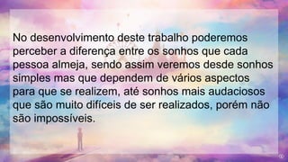 No desenvolvimento deste trabalho poderemos
perceber a diferença entre os sonhos que cada
pessoa almeja, sendo assim veremos desde sonhos
simples mas que dependem de vários aspectos
para que se realizem, até sonhos mais audaciosos
que são muito difíceis de ser realizados, porém não
são impossíveis.
 