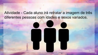 Atividade - Cada aluno irá retratar a imagem de três
diferentes pessoas com idades e sexos variados.
 