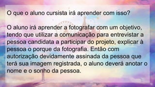 O que o aluno cursista irá aprender com isso?
O aluno irá aprender a fotografar com um objetivo,
tendo que utilizar a comunicação para entrevistar a
pessoa candidata a participar do projeto, explicar à
pessoa o porque da fotografia. Então com
autorização devidamente assinada da pessoa que
terá sua imagem registrada, o aluno deverá anotar o
nome e o sonho da pessoa.
 