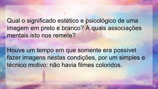 Qual o significado estético e psicológico de uma
imagem em preto e branco? A quais associações
mentais isto nos remete?
Houve um tempo em que somente era possível
fazer imagens nestas condições, por um simples e
técnico motivo: não havia filmes coloridos.
 