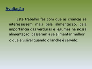 Avaliação Este trabalho fez com que as crianças se interessassem mais pela alimentação, pela importância das verduras e legumes na nossa alimentação, passaram à se alimentar melhor o que é visível quando o lanche é servido. 