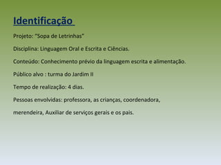 Projeto: “Sopa de Letrinhas” Disciplina: Linguagem Oral e Escrita e Ciências. Conteúdo: Conhecimento prévio da linguagem escrita e alimentação. Público alvo : turma do Jardim II Tempo de realização: 4 dias.  Pessoas envolvidas: professora, as crianças, coordenadora, merendeira, Auxiliar de serviços gerais e os pais. Identificação  