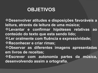 OBJETIVOS Desenvolver atitudes e disposições favoráveis a leitura, através da leitura de uma música; Levantar e confirmar hipóteses relativas ao conteúdo do texto que esta sendo lido; Ler oralmente com fluência e expressividade; Reconhecer e criar rimas; Observar as diferentes imagens apresentadas em livros de receitas; Escrever com autonomia partes da música, desenvolvendo assim a ortografia. 