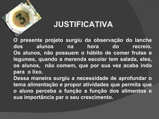 JUSTIFICATIVA O presente projeto surgiu da observação do lanche dos alunos na hora do recreio. Os alunos, não possuem o hábito de comer frutas e legumes, quando a merenda escolar tem salada, eles, os alunos,  não comem, que por sua vez acaba indo para  o lixo. Dessa maneira surgiu a necessidade de aprofundar o tema alimentação e propor atividades que permita que o aluno perceba a função a função dos alimentos e sua importância par o seu crescimento.  