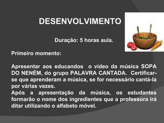 DESENVOLVIMENTO Duração: 5 horas aula. Primeiro momento: Apresentar aos educandos  o vídeo da música SOPA DO NENÉM, do grupo PALAVRA CANTADA.  Certificar-se que aprenderam a música, se for necessário cantá-la por várias vezes. Após a apresentação da música, os estudantes formarão o nome dos ingredientes que a professora irá ditar utilizando o alfabeto móvel. 