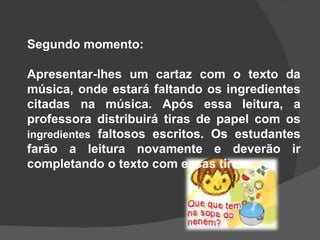 Segundo momento: Apresentar-lhes um cartaz com o texto da música, onde estará faltando os ingredientes citadas na música. Após essa leitura, a professora distribuirá tiras de papel com os  ingredientes  faltosos escritos. Os estudantes farão a leitura novamente e deverão ir completando o texto com essas tiras . 