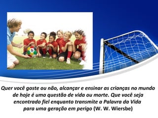 Quer você goste ou não, alcançar e ensinar as crianças no mundo
de hoje é uma questão de vida ou morte. Que você seja
encontrado fiel enquanto transmite a Palavra da Vida
para uma geração em perigo (W. W. Wiersbe)
 