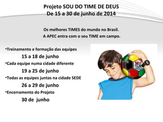Projeto SOU DO TIME DE DEUS
De 15 a 30 de junho de 2014
Os melhores TIMES do mundo no Brasil.
A APEC entra com o seu TIME em campo.
•Treinamento e formação das equipes
15 a 18 de junho
•Cada equipe numa cidade diferente
19 a 25 de junho
•Todas as equipes juntas na cidade SEDE
26 a 29 de junho
•Encerramento do Projeto
30 de junho
 